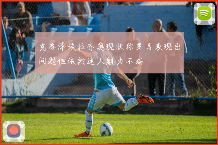 克洛泽谈拉齐奥现状称罗马表现出问题但依然迷人魅力不减