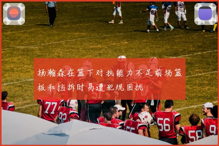 杨瀚森在篮下对抗能力不足前场篮板和挡拆时易遭犯规困扰
