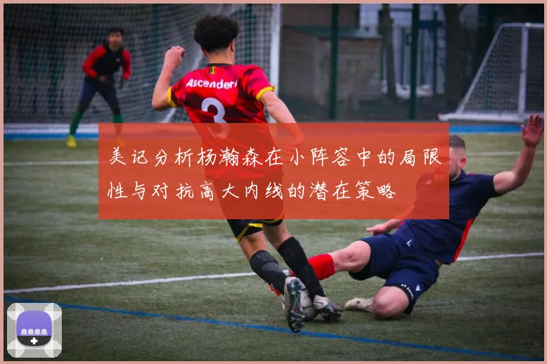 美记分析杨瀚森在小阵容中的局限性与对抗高大内线的潜在策略