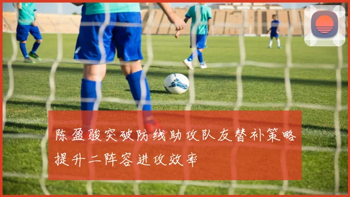 陈盈骏突破防线助攻队友替补策略提升二阵容进攻效率