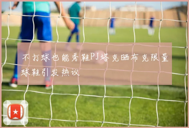 不打球也能秀鞋PJ塔克晒布克限量球鞋引发热议