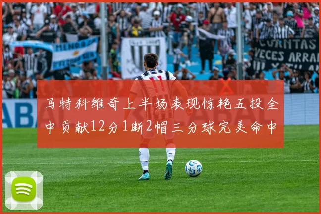 马特科维奇上半场表现惊艳五投全中贡献12分1断2帽三分球完美命中