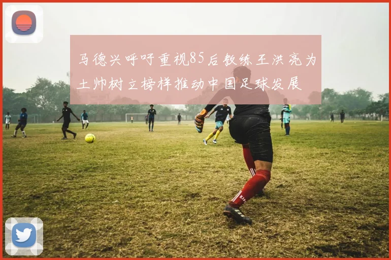 马德兴呼吁重视85后教练王洪亮为土帅树立榜样推动中国足球发展