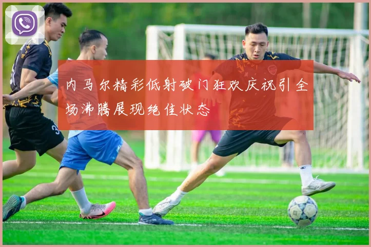 内马尔精彩低射破门狂欢庆祝引全场沸腾展现绝佳状态