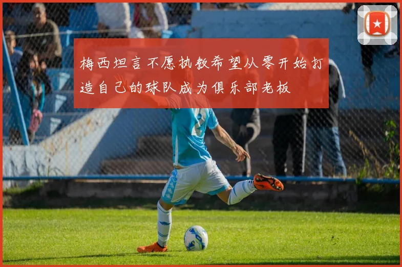梅西坦言不愿执教希望从零开始打造自己的球队成为俱乐部老板
