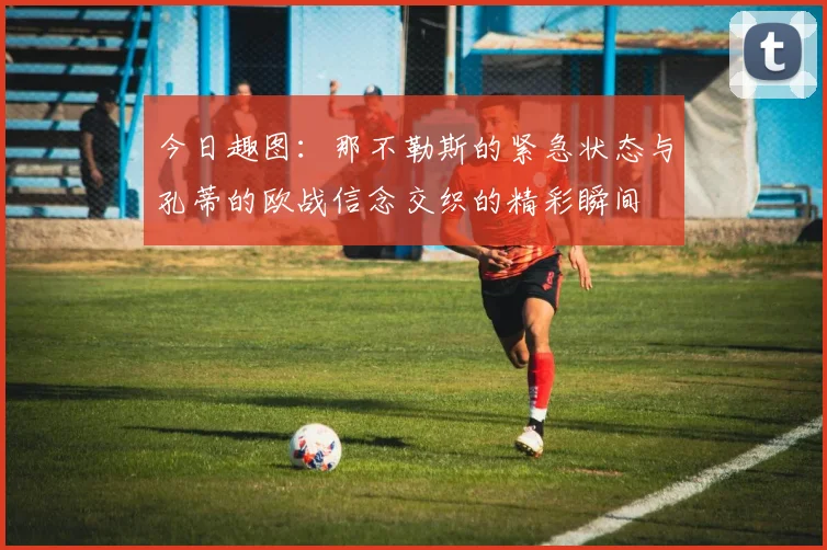 今日趣图：那不勒斯的紧急状态与孔蒂的欧战信念交织的精彩瞬间