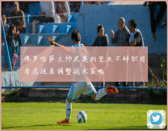 佛罗伦萨主帅皮奥利坚决不辞职将考虑适度调整战术策略