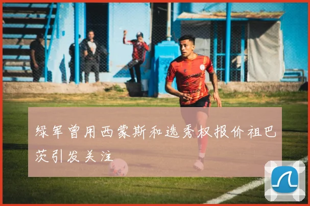 绿军曾用西蒙斯和选秀权报价祖巴茨引发关注