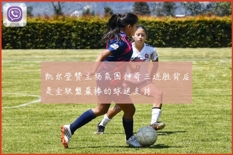 凯尔登赞主场氛围神奇三连胜背后是全联盟最棒的球迷支持