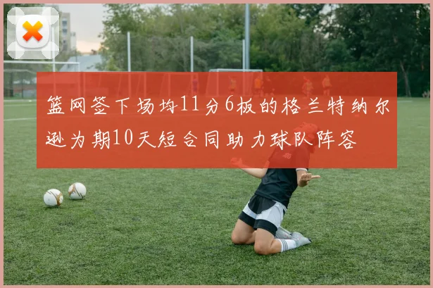 篮网签下场均11分6板的格兰特纳尔逊为期10天短合同助力球队阵容