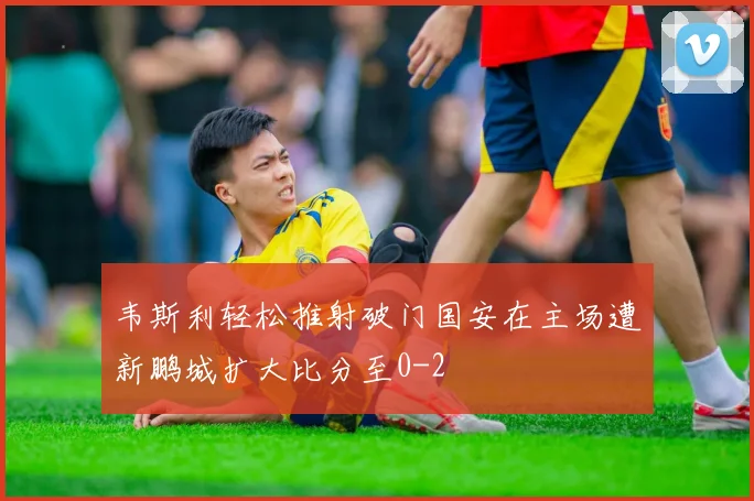韦斯利轻松推射破门国安在主场遭新鹏城扩大比分至0-2
