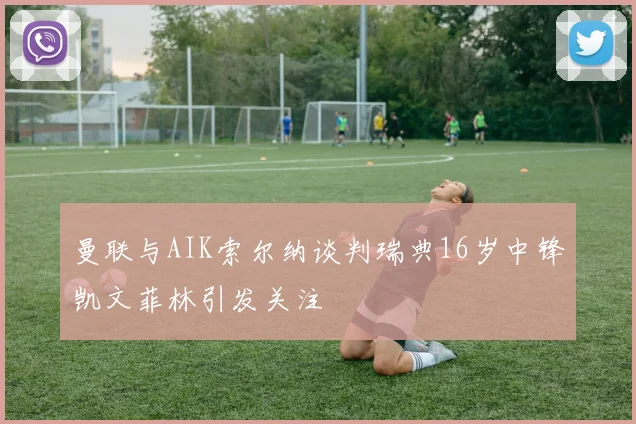 曼联与AIK索尔纳谈判瑞典16岁中锋凯文菲林引发关注