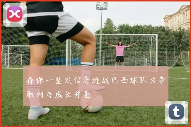 森保一坚定信念迎战巴西球队力争胜利与成长并重