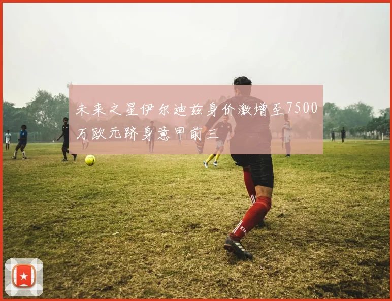 未来之星伊尔迪兹身价激增至7500万欧元跻身意甲前三