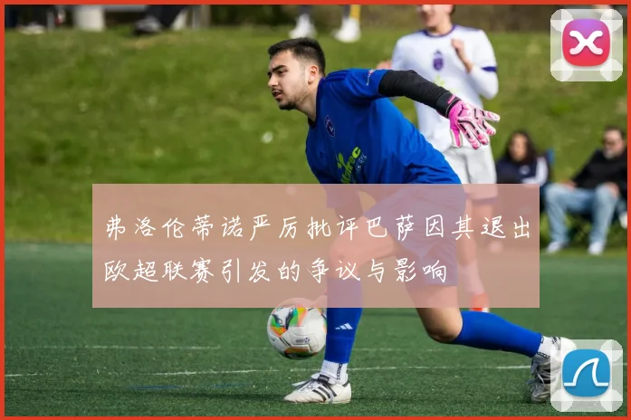 弗洛伦蒂诺严厉批评巴萨因其退出欧超联赛引发的争议与影响