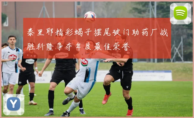 泰里耶精彩蝎子摆尾破门助药厂战胜科隆争夺年度最佳荣誉