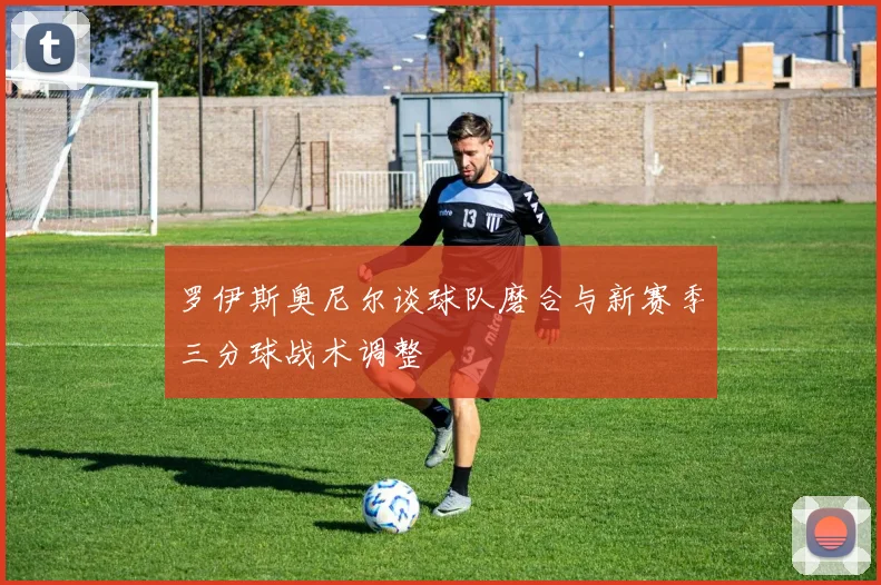 罗伊斯奥尼尔谈球队磨合与新赛季三分球战术调整