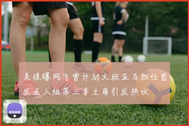 美媒曝网飞曾计划文班亚马担任首发五人组第三季主角引发热议