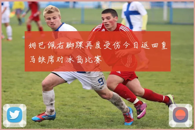 姆巴佩右脚踝再度受伤今日返回皇马缺席对冰岛比赛