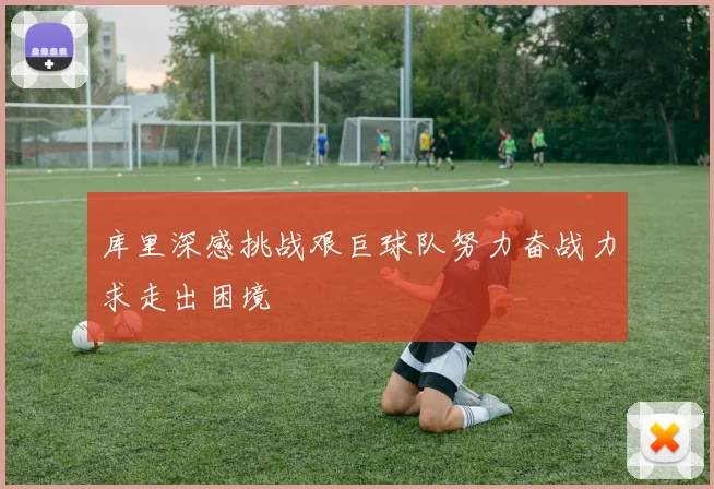 库里深感挑战艰巨球队努力奋战力求走出困境