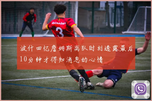波什回忆詹姆斯离队时刻透露最后10分钟才得知消息的心情