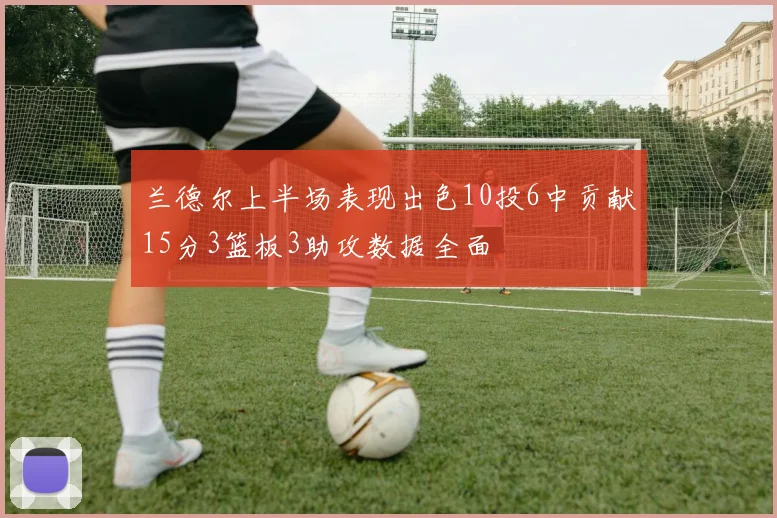 兰德尔上半场表现出色10投6中贡献15分3篮板3助攻数据全面