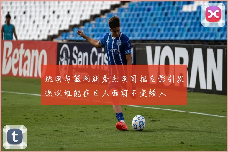 姚明与篮网新秀杰明同框合影引发热议谁能在巨人面前不变矮人