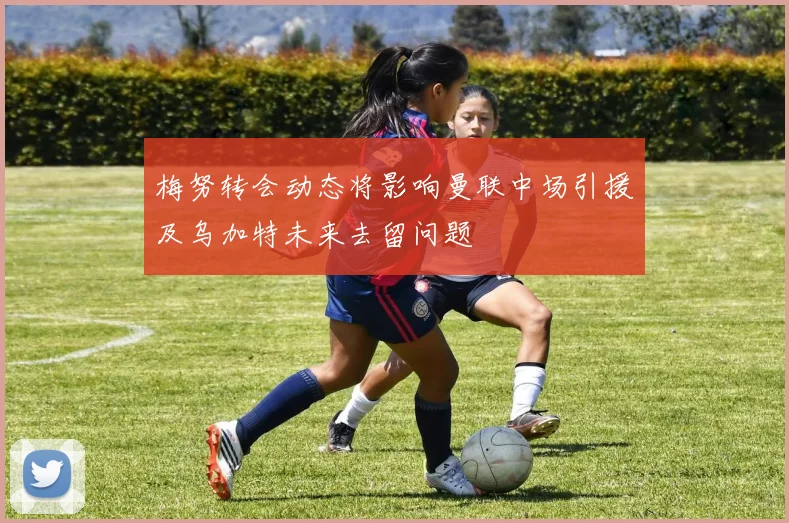 梅努转会动态将影响曼联中场引援及乌加特未来去留问题