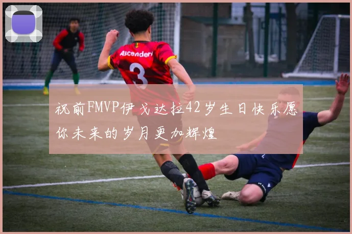 祝前FMVP伊戈达拉42岁生日快乐愿你未来的岁月更加辉煌