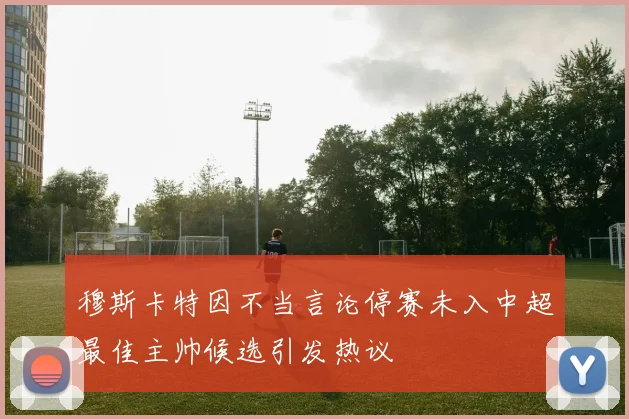 穆斯卡特因不当言论停赛未入中超最佳主帅候选引发热议