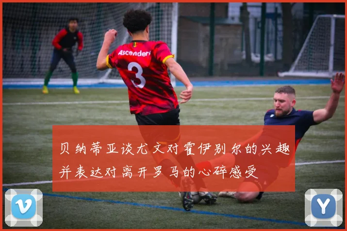 贝纳蒂亚谈尤文对霍伊别尔的兴趣并表达对离开罗马的心碎感受