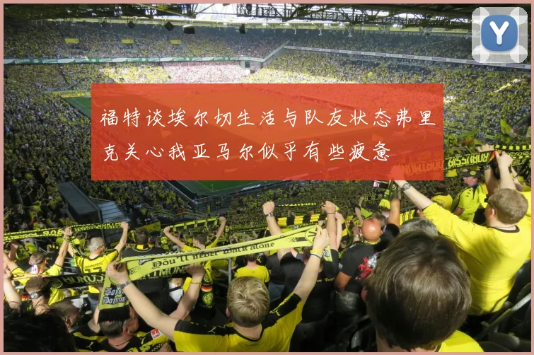 福特谈埃尔切生活与队友状态弗里克关心我亚马尔似乎有些疲惫