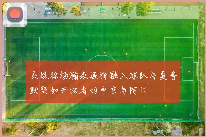 美媒称杨瀚森逐渐融入球队与夏普默契如开拓者的申京与阿门