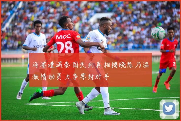 海港遭遇泰国失利真相揭晓陈乃温激情动员力争零封对手