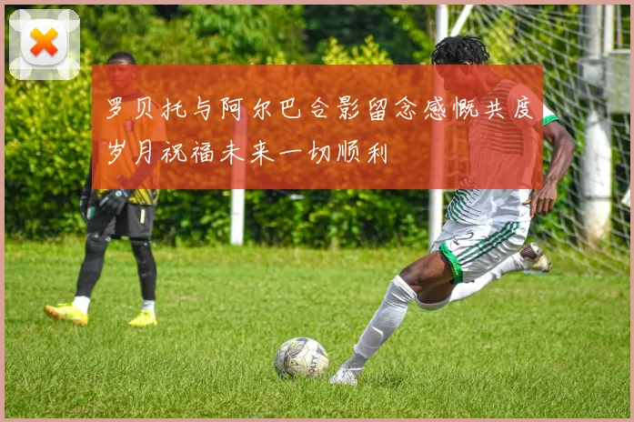 罗贝托与阿尔巴合影留念感慨共度岁月祝福未来一切顺利