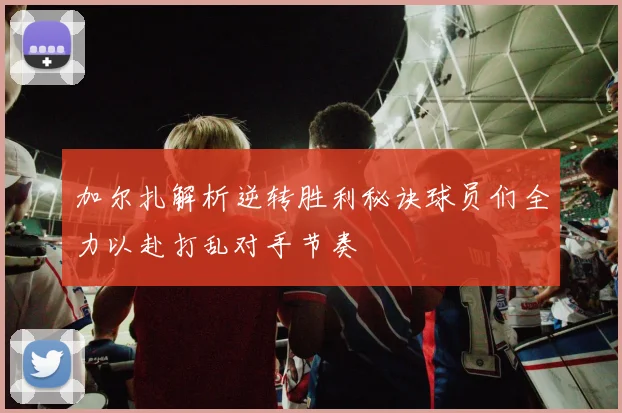 加尔扎解析逆转胜利秘诀球员们全力以赴打乱对手节奏