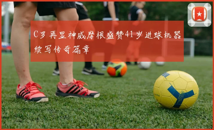 C罗再显神威摩根盛赞41岁进球机器续写传奇篇章